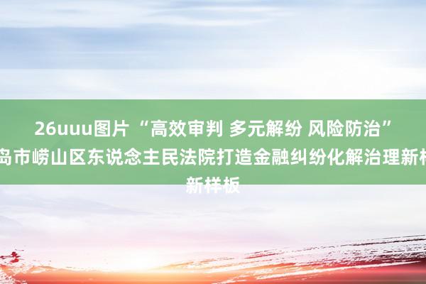 26uuu图片 “高效审判 多元解纷 风险防治” 青岛市崂山区东说念主民法院打造金融纠纷化解治理新样板