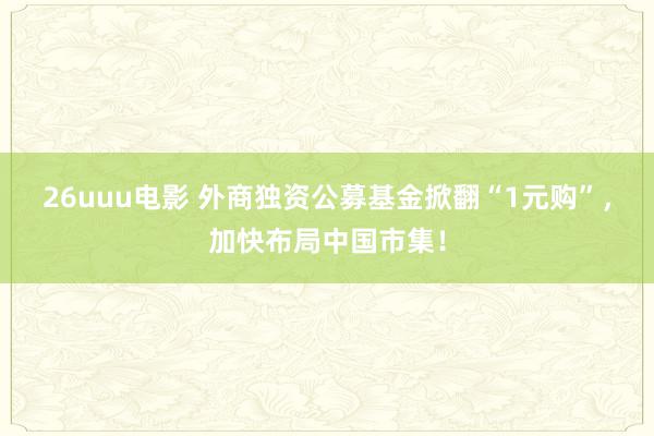 26uuu电影 外商独资公募基金掀翻“1元购”，加快布局中国市集！