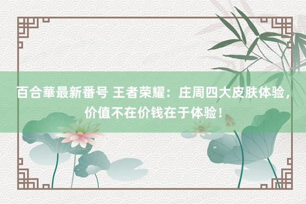 百合華最新番号 王者荣耀：庄周四大皮肤体验，价值不在价钱在于体验！