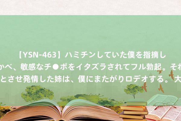 【YSN-463】ハミチンしていた僕を指摘しながらも含み笑いを浮かべ、敏感なチ●ポをイタズラされてフル勃起。それを見て目をトロ～ンとさせ発情した姉は、僕にまたがりロデオする。 大帆海和大明风华还可以，剧情演员齐可以，关键是看的荡气回肠！