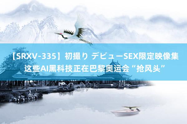 【SRXV-335】初撮り デビューSEX限定映像集 这些AI黑科技正在巴黎奥运会“抢风头”