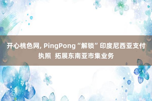 开心桃色网, PingPong“解锁”印度尼西亚支付执照  拓展东南亚市集业务