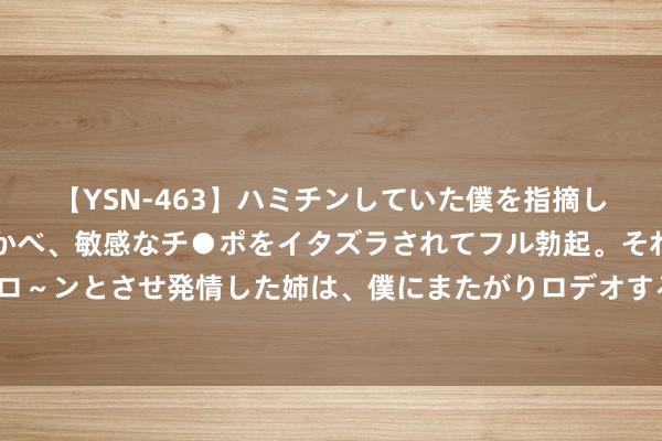 【YSN-463】ハミチンしていた僕を指摘しながらも含み笑いを浮かべ、敏感なチ●ポをイタズラされてフル勃起。それを見て目をトロ～ンとさせ発情した姉は、僕にまたがりロデオする。 明日起厚爱实施 事关工业机器东谈主