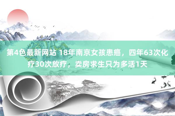 第4色最新网站 18年南京女孩患癌，四年63次化疗30次放疗，卖房求生只为多活1天