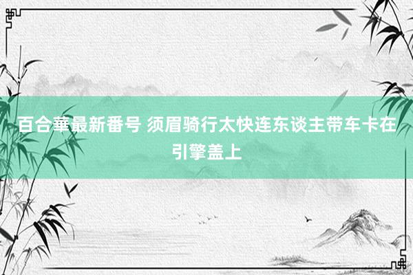 百合華最新番号 须眉骑行太快连东谈主带车卡在引擎盖上