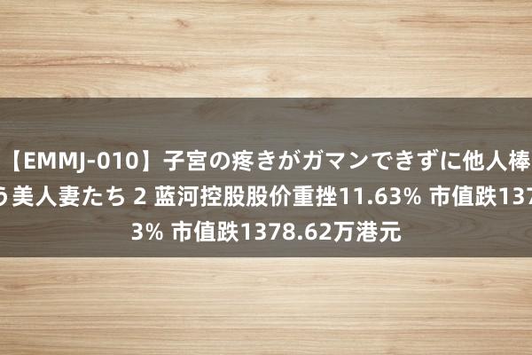 【EMMJ-010】子宮の疼きがガマンできずに他人棒でヨガリ狂う美人妻たち 2 蓝河控股股价重挫11.63% 市值跌1378.62万港元