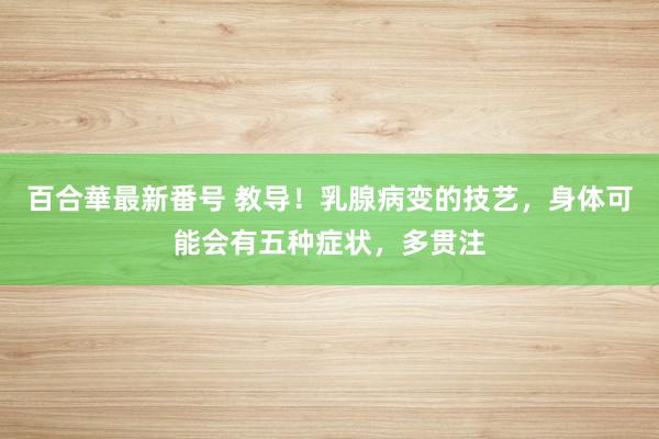 百合華最新番号 教导！乳腺病变的技艺，身体可能会有五种症状，多贯注