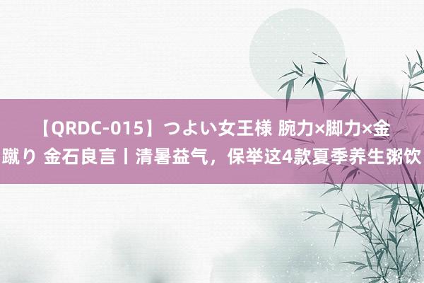 【QRDC-015】つよい女王様 腕力×脚力×金蹴り 金石良言丨清暑益气，保举这4款夏季养生粥饮