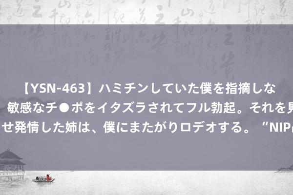 【YSN-463】ハミチンしていた僕を指摘しながらも含み笑いを浮かべ、敏感なチ●ポをイタズラされてフル勃起。それを見て目をトロ～ンとさせ発情した姉は、僕にまたがりロデオする。 “NIP战队决赛抽象BP图”火了，LGD拿下天王山，上单狗头毫无作用