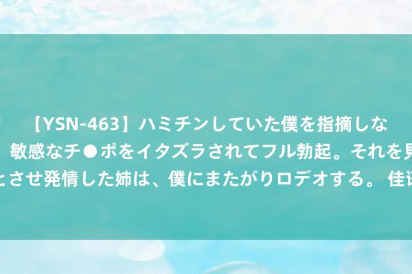 【YSN-463】ハミチンしていた僕を指摘しながらも含み笑いを浮かべ、敏感なチ●ポをイタズラされてフル勃起。それを見て目をトロ～ンとさせ発情した姉は、僕にまたがりロデオする。 佳讯飞鸿：634万股限售股将于8月6日上市运动