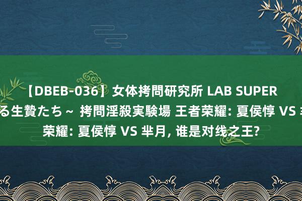 【DBEB-036】女体拷問研究所 LAB SUPER BEST ～イキ殺される生贄たち～ 拷問淫殺実験場 王者荣耀: 夏侯惇 VS 芈月, 谁是对线之王?