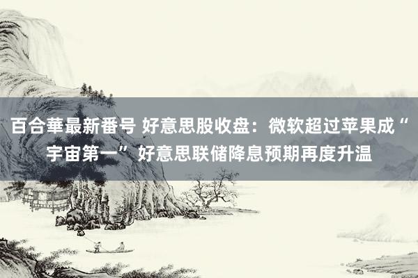 百合華最新番号 好意思股收盘：微软超过苹果成“宇宙第一” 好意思联储降息预期再度升温