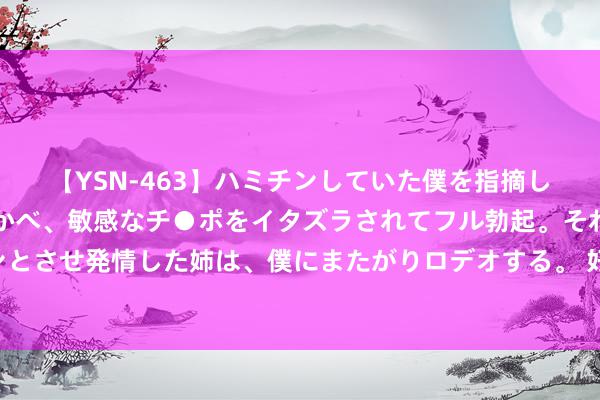 【YSN-463】ハミチンしていた僕を指摘しながらも含み笑いを浮かべ、敏感なチ●ポをイタズラされてフル勃起。それを見て目をトロ～ンとさせ発情した姉は、僕にまたがりロデオする。 好意思股预警信号？机构大幅下修盈利预期 财报季检修来袭