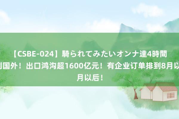 【CSBE-024】騎られてみたいオンナ達4時間 火到国外！出口鸿沟超1600亿元！有企业订单排到8月以后！