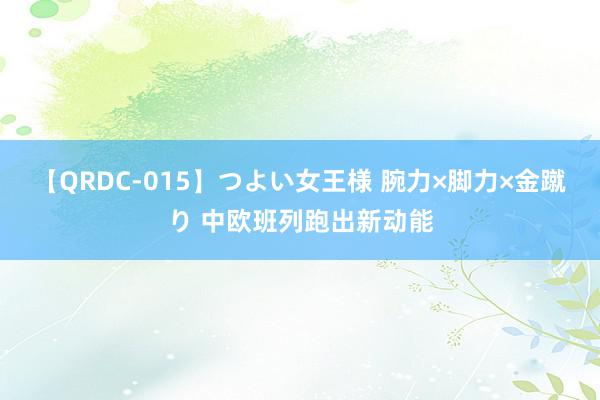 【QRDC-015】つよい女王様 腕力×脚力×金蹴り 中欧班列跑出新动能