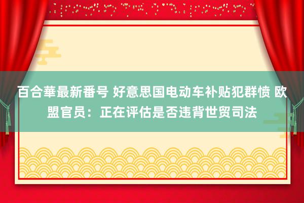 百合華最新番号 好意思国电动车补贴犯群愤 欧盟官员：正在评估是否违背世贸司法