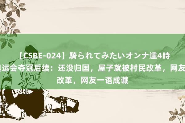 【CSBE-024】騎られてみたいオンナ達4時間 谢瑜奥运会夺冠后续：还没归国，屋子就被村民改革，网友一语成谶