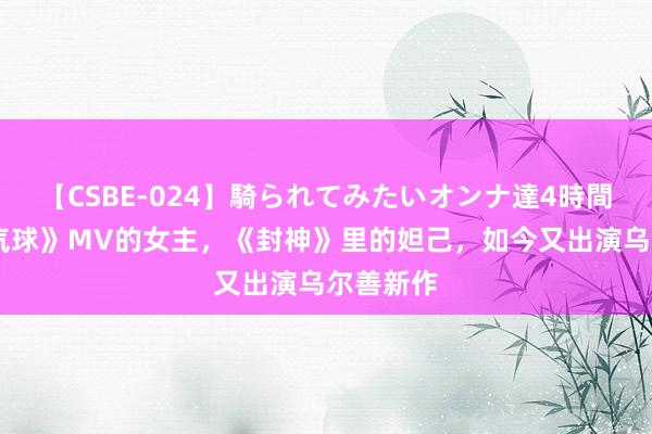 【CSBE-024】騎られてみたいオンナ達4時間 《广告气球》MV的女主，《封神》里的妲己，如今又出演乌尔善新作