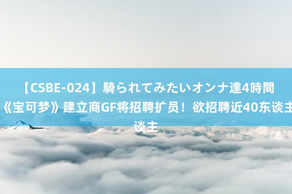 【CSBE-024】騎られてみたいオンナ達4時間 《宝可梦》建立商GF将招聘扩员！欲招聘近40东谈主