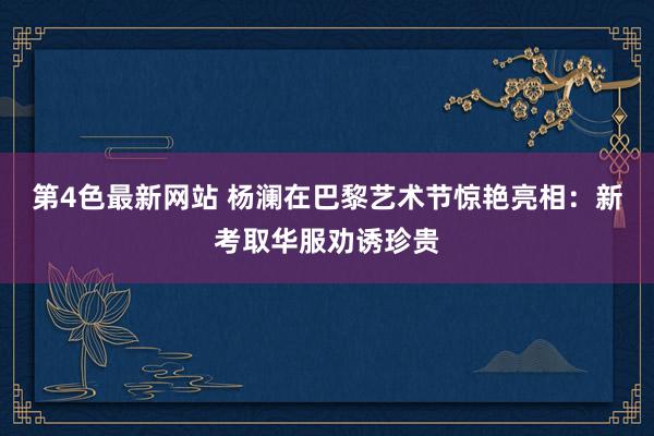 第4色最新网站 杨澜在巴黎艺术节惊艳亮相：新考取华服劝诱珍贵