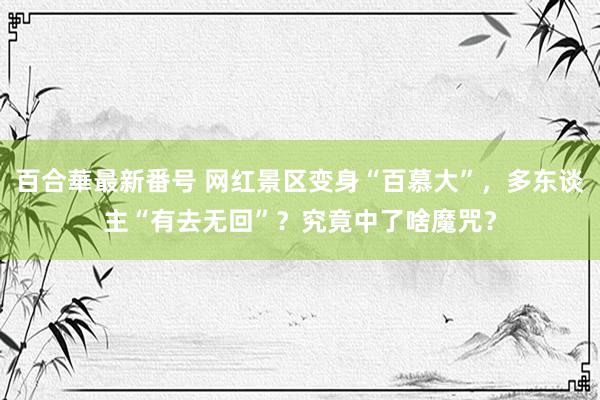 百合華最新番号 网红景区变身“百慕大”，多东谈主“有去无回”？究竟中了啥魔咒？