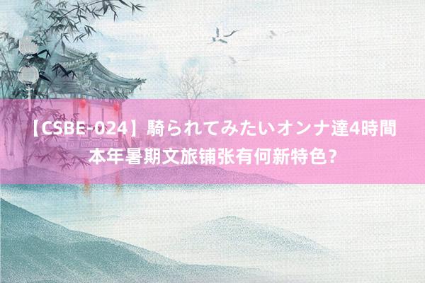 【CSBE-024】騎られてみたいオンナ達4時間 本年暑期文旅铺张有何新特色？