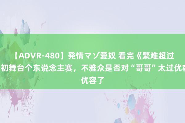 【ADVR-480】発情マゾ愛奴 看完《繁难超过4》初舞台个东说念主赛，不雅众是否对“哥哥”太过优容了