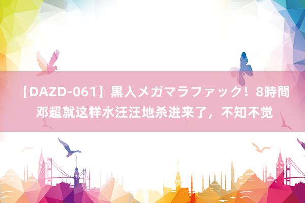 【DAZD-061】黒人メガマラファック！8時間 邓超就这样水汪汪地杀进来了，不知不觉