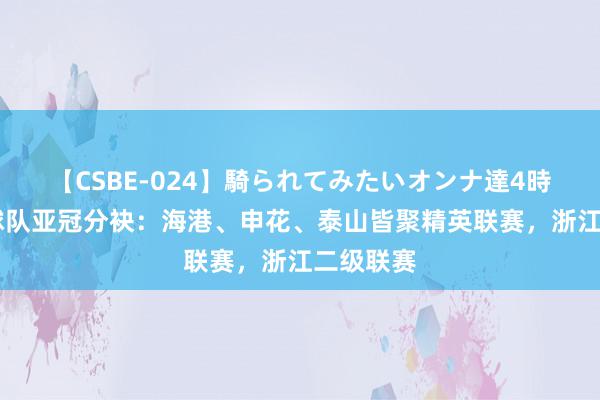 【CSBE-024】騎られてみたいオンナ達4時間 中超球队亚冠分袂：海港、申花、泰山皆聚精英联赛，浙江二级联赛