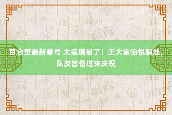 百合華最新番号 太装璜易了！王大雷怡悦躺地，队友皆备过来庆祝