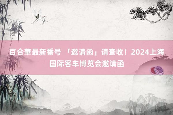 百合華最新番号 「邀请函」请查收！2024上海国际客车博览会邀请函