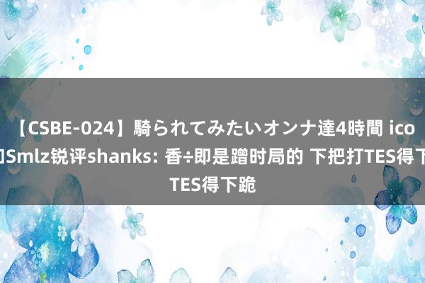 【CSBE-024】騎られてみたいオンナ達4時間 icon和Smlz锐评shanks: 香÷即是蹭时局的 下把打TES得下跪