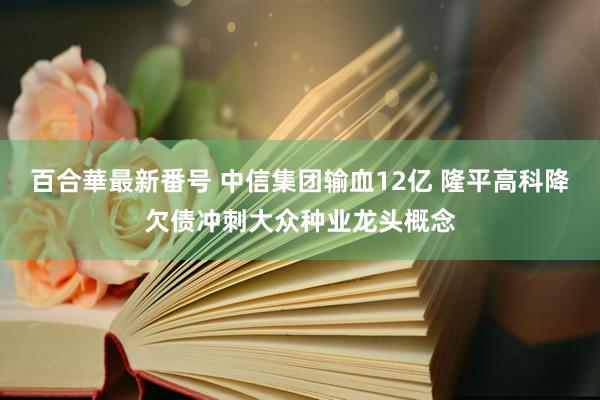 百合華最新番号 中信集团输血12亿 隆平高科降欠债冲刺大众种业龙头概念