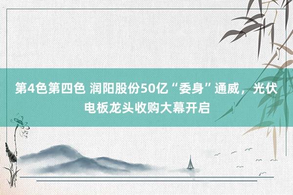 第4色第四色 润阳股份50亿“委身”通威，光伏电板龙头收购大幕开启