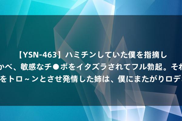 【YSN-463】ハミチンしていた僕を指摘しながらも含み笑いを浮かべ、敏感なチ●ポをイタズラされてフル勃起。それを見て目をトロ～ンとさせ発情した姉は、僕にまたがりロデオする。 烟卡监管，线上线下两重天