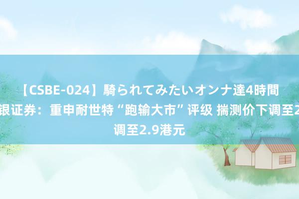 【CSBE-024】騎られてみたいオンナ達4時間 好意思银证券：重申耐世特“跑输大市”评级 揣测价下调至2.9港元