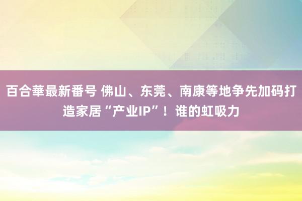 百合華最新番号 佛山、东莞、南康等地争先加码打造家居“产业IP”！谁的虹吸力