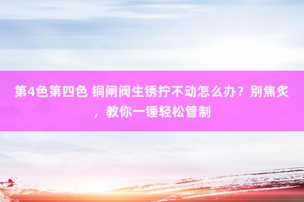 第4色第四色 铜闸阀生锈拧不动怎么办？别焦炙，教你一锤轻松管制