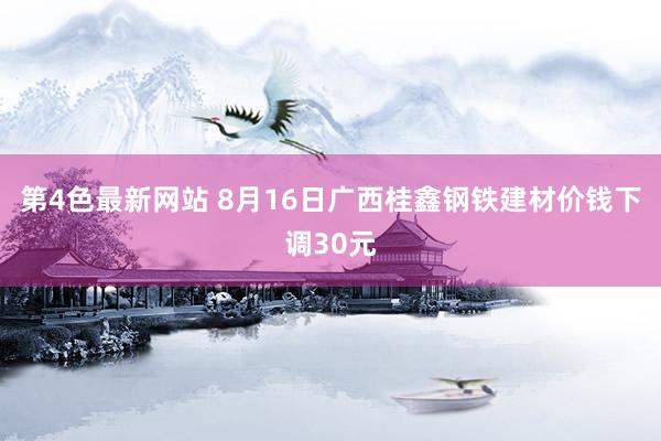 第4色最新网站 8月16日广西桂鑫钢铁建材价钱下调30元