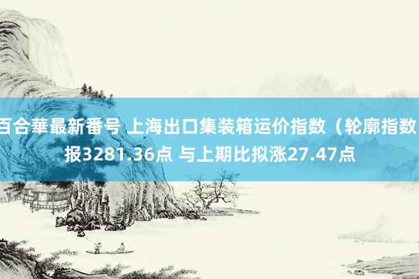 百合華最新番号 上海出口集装箱运价指数（轮廓指数）报3281.36点 与上期比拟涨27.47点