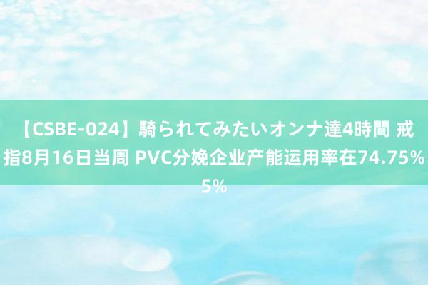 【CSBE-024】騎られてみたいオンナ達4時間 戒指8月16日当周 PVC分娩企业产能运用率在74.75%