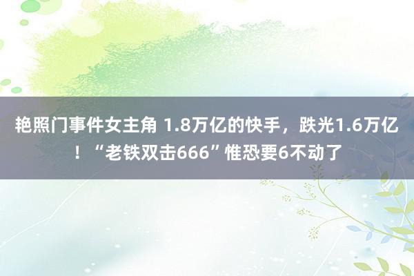 艳照门事件女主角 1.8万亿的快手，跌光1.6万亿！“老铁双击666”惟恐要6不动了