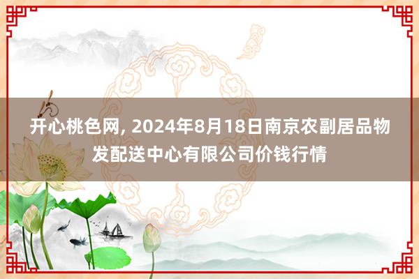 开心桃色网, 2024年8月18日南京农副居品物发配送中心有限公司价钱行情