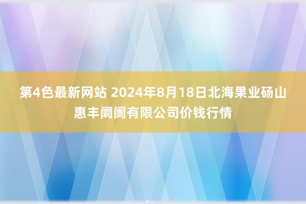 第4色最新网站 2024年8月18日北海果业砀山惠丰阛阓有限公司价钱行情