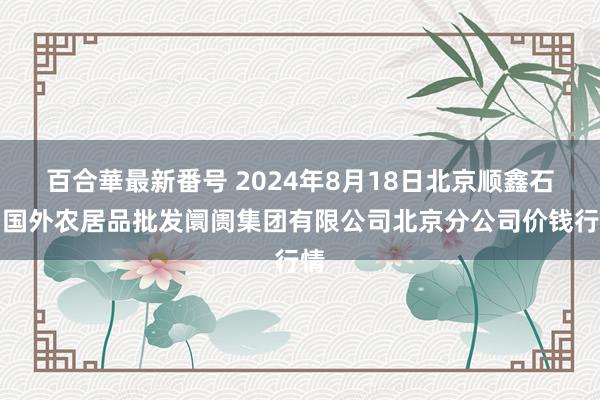 百合華最新番号 2024年8月18日北京顺鑫石门国外农居品批发阛阓集团有限公司北京分公司价钱行情