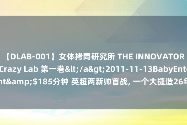 【DLAB-001】女体拷問研究所 THE INNOVATOR 発狂改造実験室 Crazy Lab 第一巻</a>2011-11-13BabyEntertainment&$185分钟 英超两新帅首战, 一个大捷造26年记录, 一个狂烧1.44亿欧元开门黑