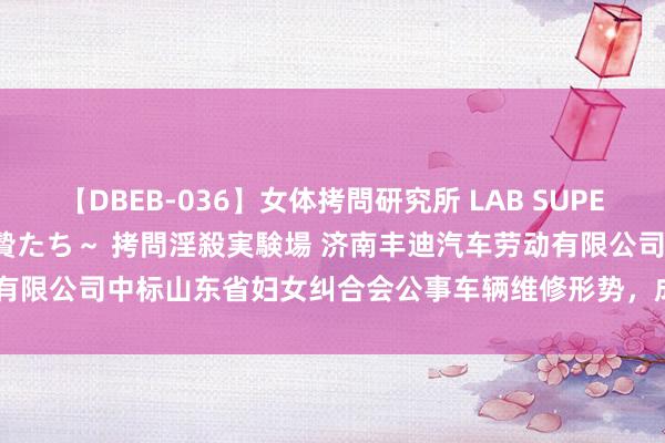 【DBEB-036】女体拷問研究所 LAB SUPER BEST ～イキ殺される生贄たち～ 拷問淫殺実験場 济南丰迪汽车劳动有限公司中标山东省妇女纠合会公事车辆维修形势，成交金额为 3375.4 元