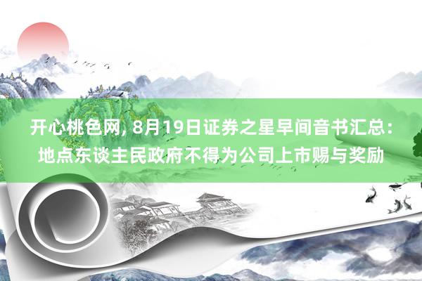 开心桃色网, 8月19日证券之星早间音书汇总：地点东谈主民政府不得为公司上市赐与奖励