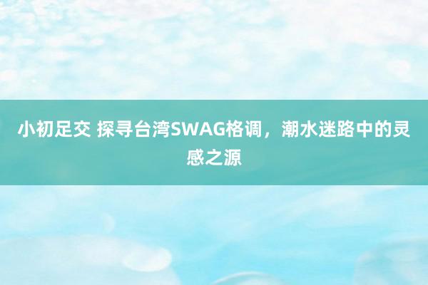 小初足交 探寻台湾SWAG格调，潮水迷路中的灵感之源