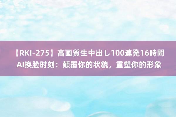 【RKI-275】高画質生中出し100連発16時間 AI换脸时刻：颠覆你的状貌，重塑你的形象